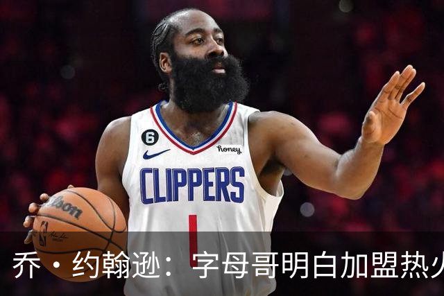 乔·约翰逊：字母哥明白加盟热火是重生 他不像传闻里的那种人