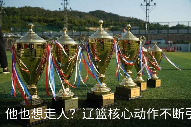 他也想走人？辽篮核心动作不断引猜想，下家3选1，或再联手张镇麟