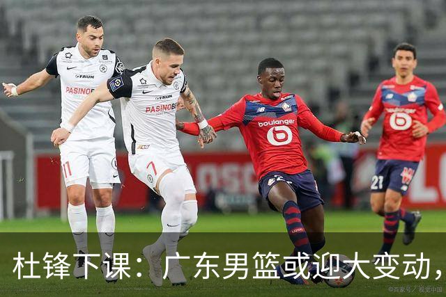 杜锋下课：广东男篮或迎大变动，5将可能命运改写