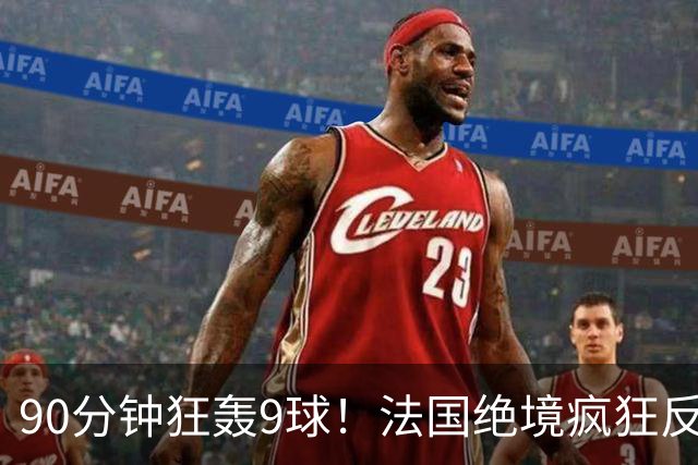 90分钟狂轰9球！法国绝境疯狂反扑，法西半决赛隐患十足！