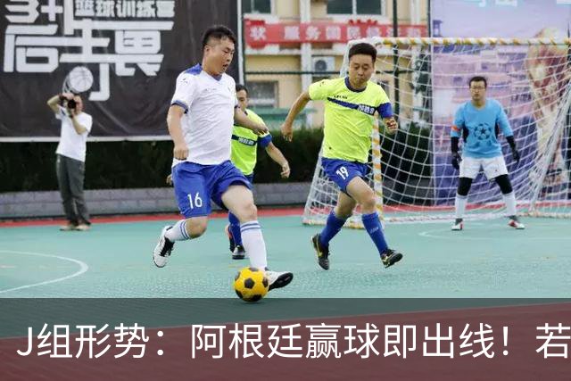 J组形势：阿根廷赢球即出线！若同时约旦不胜，阿根廷将锁定头名
